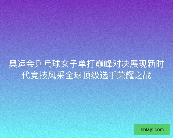 奥运会乒乓球女子单打巅峰对决展现新时代竞技风采全球顶级选手荣耀之战