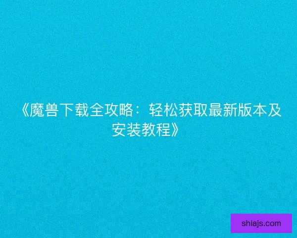 《魔兽下载全攻略：轻松获取最新版本及安装教程》