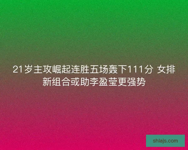 21岁主攻崛起连胜五场轰下111分 女排新组合或助李盈莹更强势 21岁主攻崛起连胜五场轰下111分 女排新组合或助李盈莹更强势