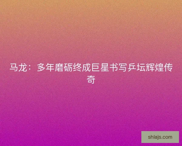 马龙：多年磨砺终成巨星书写乒坛辉煌传奇