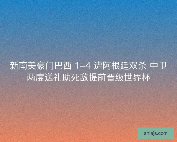 新南美豪门巴西 1-4 遭阿根廷双杀 中卫两度送礼助死敌提前晋级世界杯