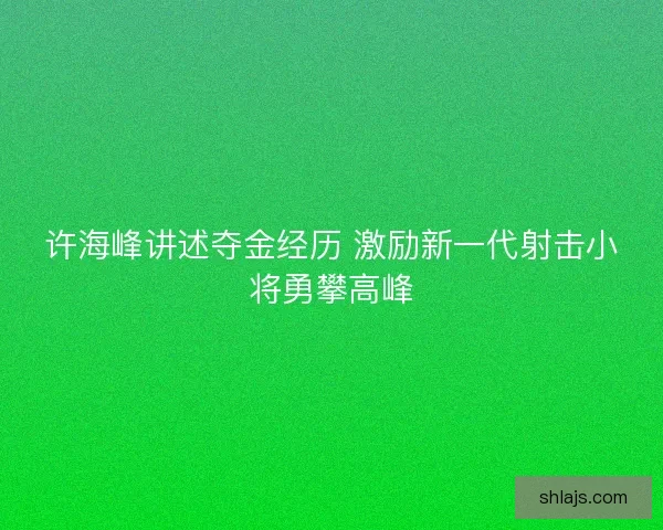 许海峰讲述夺金经历 激励新一代射击小将勇攀高峰
