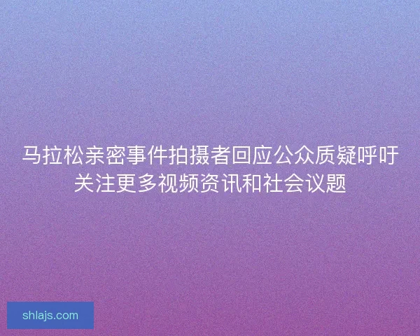 马拉松亲密事件拍摄者回应公众质疑呼吁关注更多视频资讯和社会议题