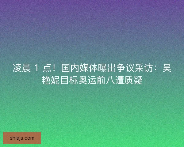 凌晨 1 点！国内媒体曝出争议采访：吴艳妮目标奥运前八遭质疑