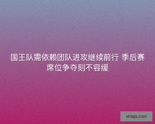 国王队需依赖团队进攻继续前行 季后赛席位争夺刻不容缓 国王队需依赖团队进攻继续前行 季后赛席位争夺刻不容缓