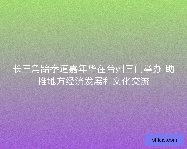 长三角跆拳道嘉年华在台州三门举办 助推地方经济发展和文化交流