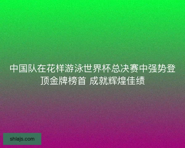 中国队在花样游泳世界杯总决赛中强势登顶金牌榜首 成就辉煌佳绩