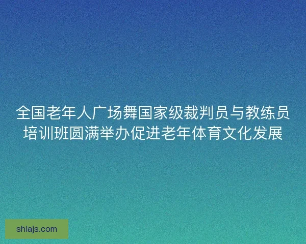 全国老年人广场舞国家级裁判员与教练员培训班圆满举办促进老年体育文化发展 全国老年人广场舞国家级裁判员与教练员培训班圆满举办促进老年体育文化发展