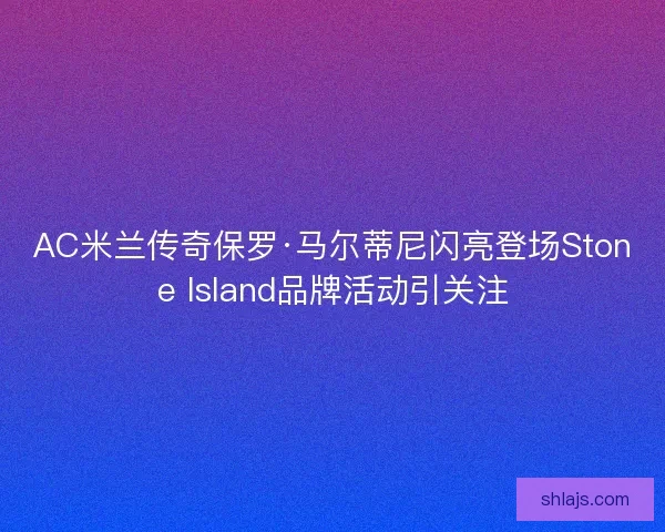 AC米兰传奇保罗·马尔蒂尼闪亮登场Stone Island品牌活动引关注