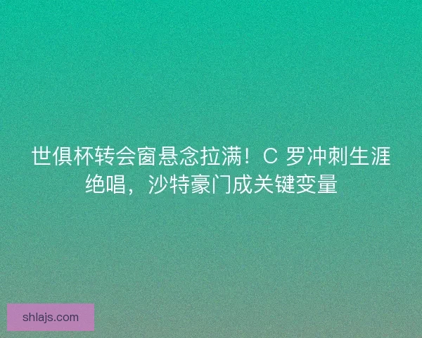 世俱杯转会窗悬念拉满！C 罗冲刺生涯绝唱，沙特豪门成关键变量