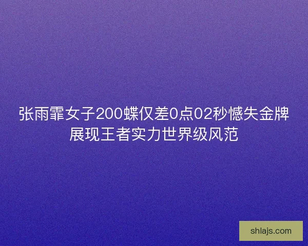 张雨霏女子200蝶仅差0点02秒憾失金牌展现王者实力世界级风范