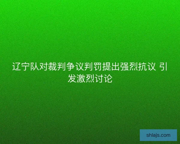 辽宁队对裁判争议判罚提出强烈抗议 引发激烈讨论 辽宁队对裁判争议判罚提出强烈抗议 引发激烈讨论