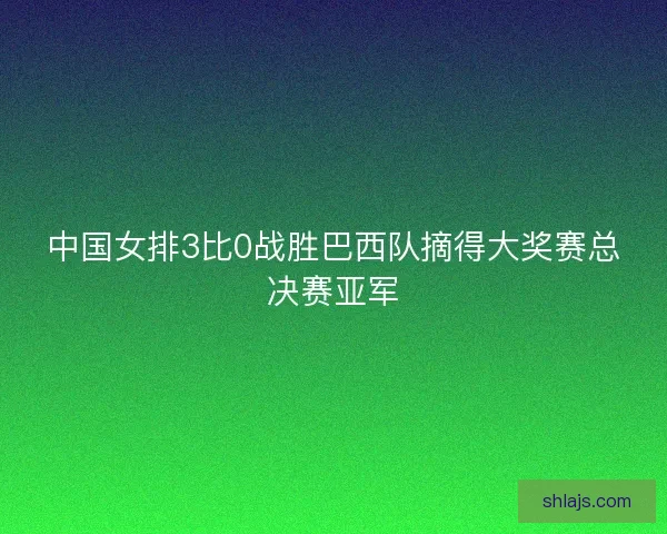中国女排3比0战胜巴西队摘得大奖赛总决赛亚军 中国女排3比0战胜巴西队摘得大奖赛总决赛亚军