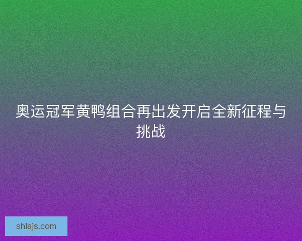 奥运冠军黄鸭组合再出发开启全新征程与挑战 奥运冠军黄鸭组合再出发开启全新征程与挑战