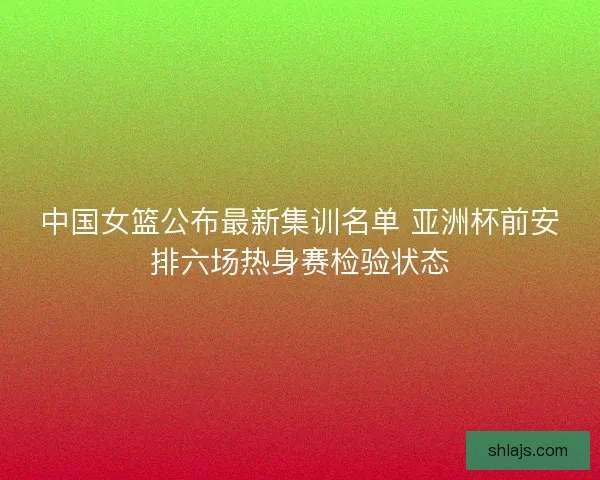 中国女篮公布最新集训名单 亚洲杯前安排六场热身赛检验状态 中国女篮公布最新集训名单 亚洲杯前安排六场热身赛检验状态