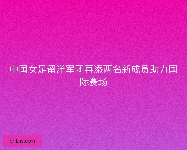 中国女足留洋军团再添两名新成员助力国际赛场