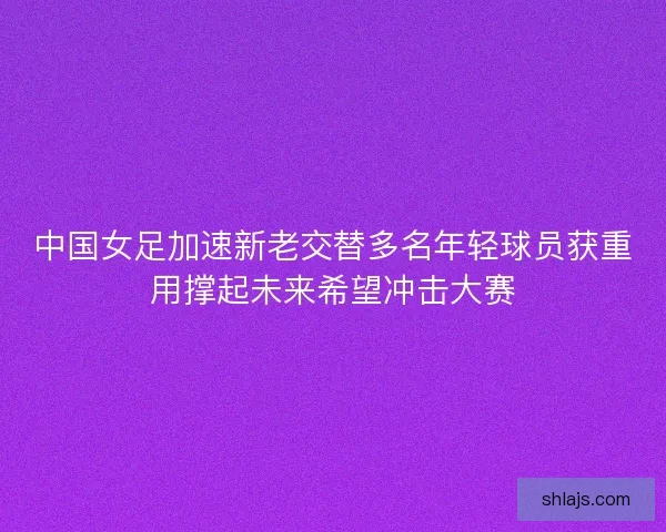 中国女足加速新老交替多名年轻球员获重用撑起未来希望冲击大赛