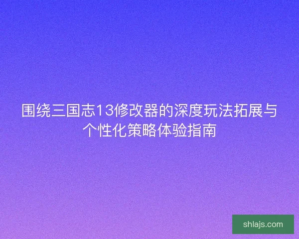 围绕三国志13修改器的深度玩法拓展与个性化策略体验指南