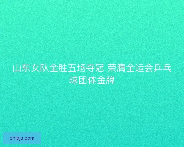 山东女队全胜五场夺冠 荣膺全运会乒乓球团体金牌