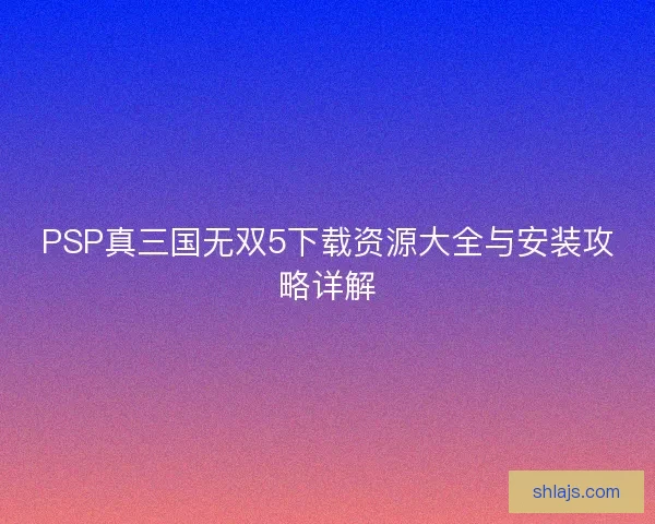 PSP真三国无双5下载资源大全与安装攻略详解 PSP真三国无双5下载资源大全与安装攻略详解
