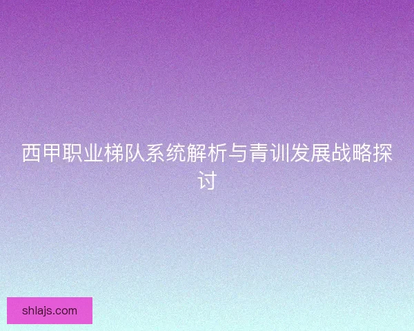 西甲职业梯队系统解析与青训发展战略探讨 西甲职业梯队系统解析与青训发展战略探讨