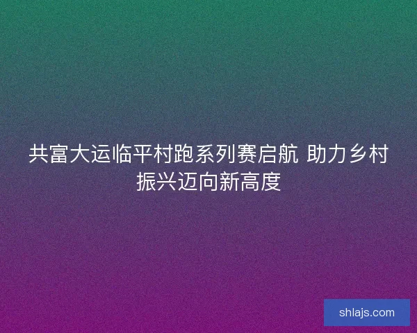 共富大运临平村跑系列赛启航 助力乡村振兴迈向新高度