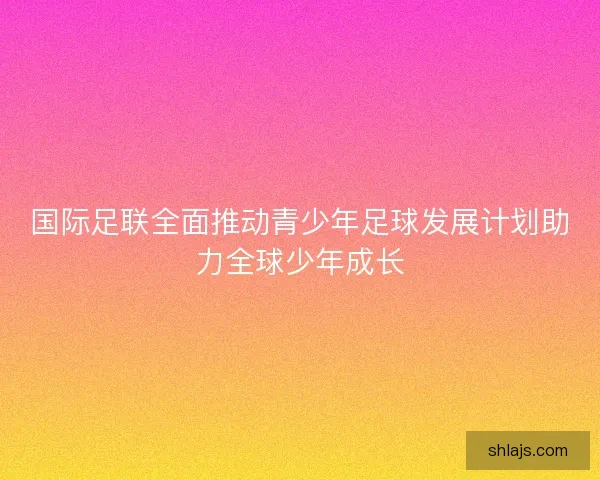 国际足联全面推动青少年足球发展计划助力全球少年成长 国际足联全面推动青少年足球发展计划助力全球少年成长