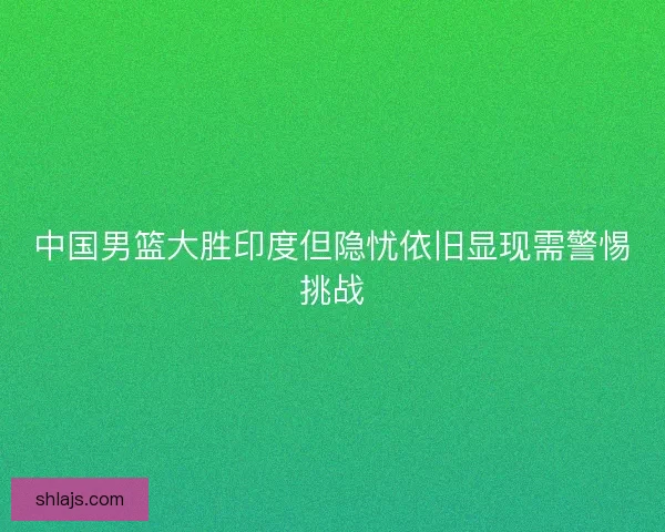 中国男篮大胜印度但隐忧依旧显现需警惕挑战 中国男篮大胜印度但隐忧依旧显现需警惕挑战