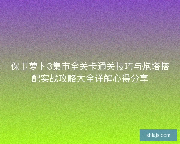 保卫萝卜3集市全关卡通关技巧与炮塔搭配实战攻略大全详解心得分享 保卫萝卜3集市全关卡通关技巧与炮塔搭配实战攻略大全详解心得分享